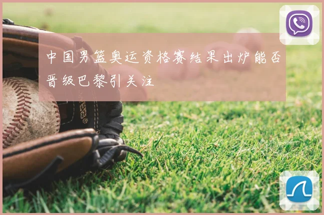 中国男篮奥运资格赛结果出炉能否晋级巴黎引关注