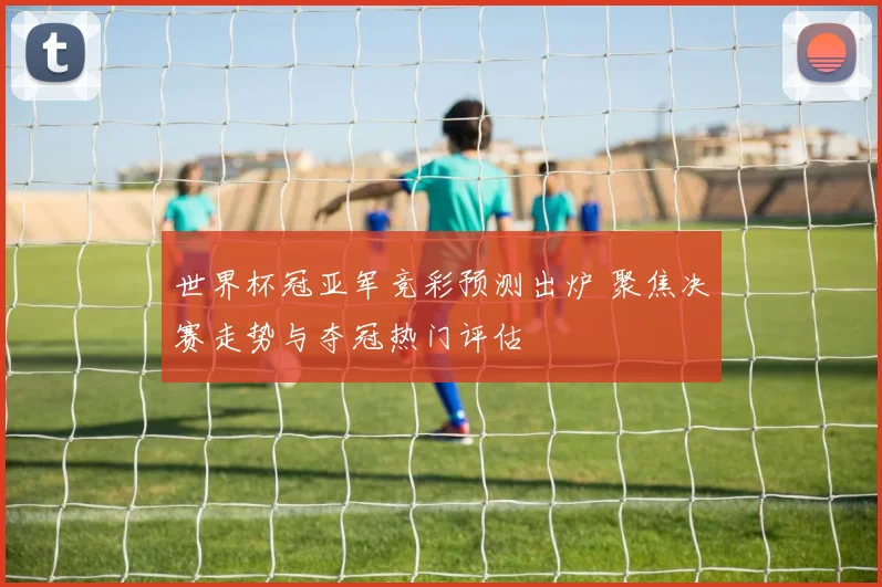 世界杯冠亚军竞彩预测出炉 聚焦决赛走势与夺冠热门评估