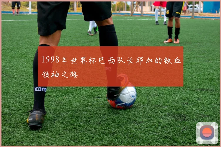 1998年世界杯巴西队长邓加的铁血领袖之路