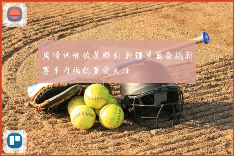 周琦训练恢复顺利 新疆男篮备战新赛季内线配置受关注