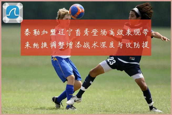 泰勒加盟辽宁首秀登场高效表现带来轮换调整增添战术深度与攻防提升