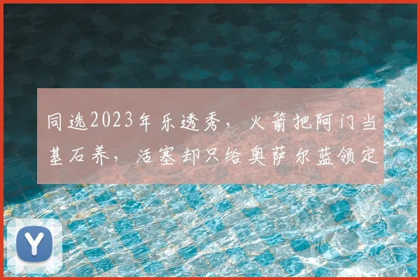 同选2023年乐透秀,火箭把阿门当基石养,活塞却只给奥萨尔蓝领定位_防守_进攻_核心