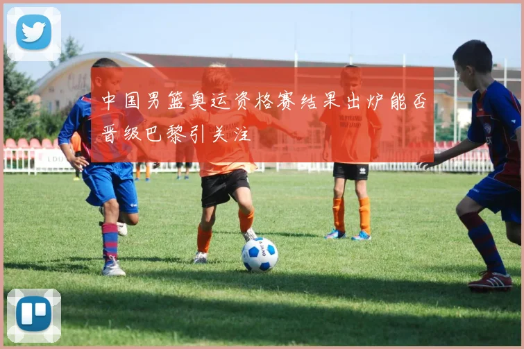 中国男篮奥运资格赛结果出炉能否晋级巴黎引关注