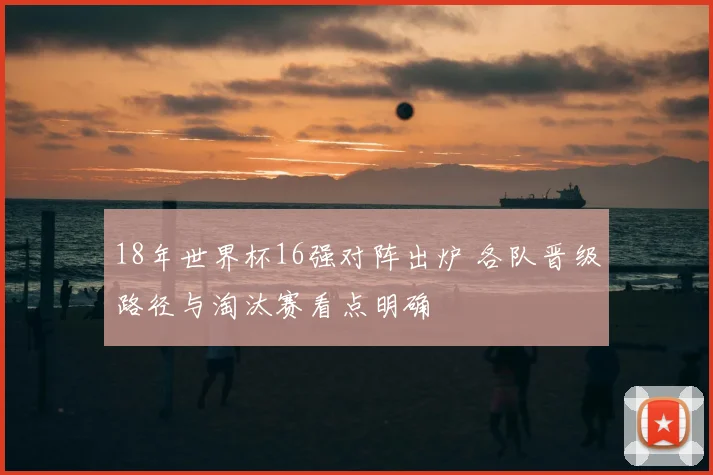 18年世界杯16强对阵出炉 各队晋级路径与淘汰赛看点明确