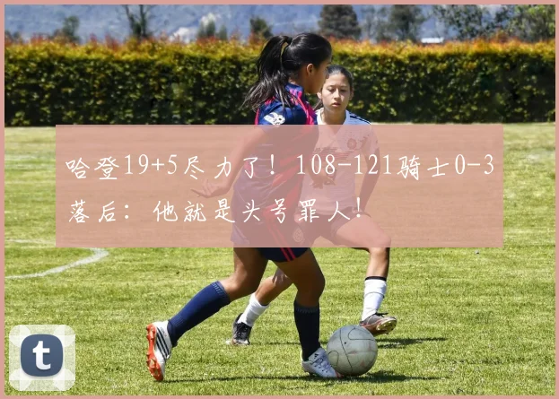 哈登19+5尽力了！108-121骑士0-3落后：他就是头号罪人！