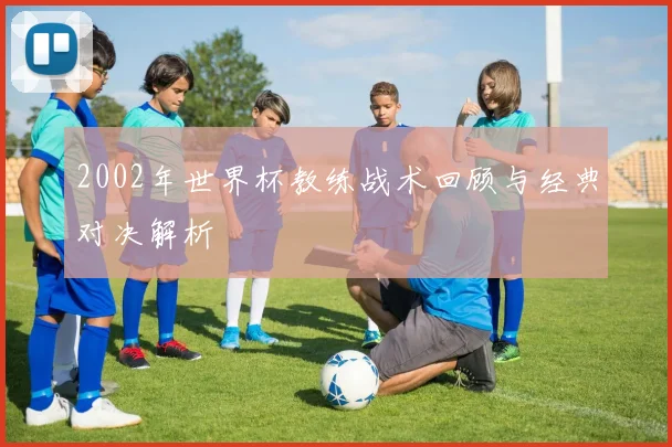 2002年世界杯教练战术回顾与经典对决解析