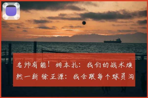 名帅有能！姆本扎：我们的战术焕然一新 徐正源：我会跟每个球员沟通_球迷_比赛_铁人