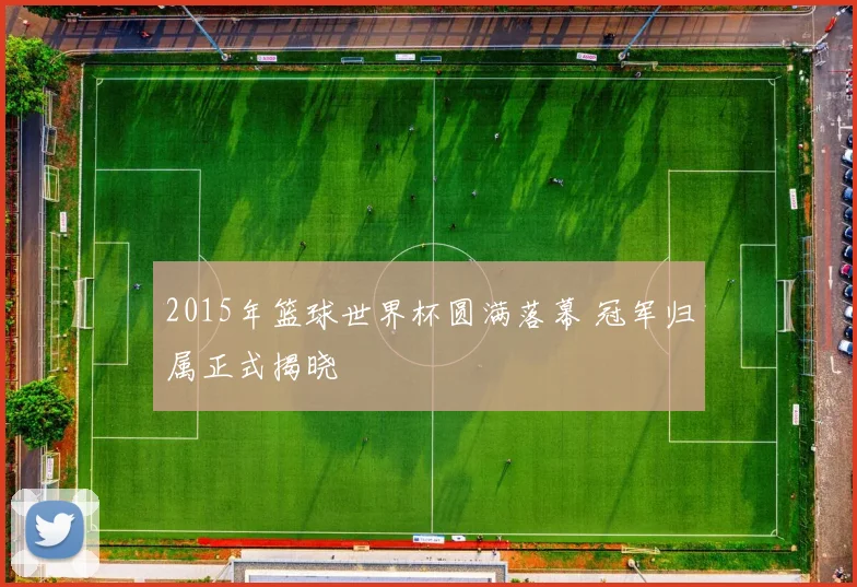 2015年篮球世界杯圆满落幕 冠军归属正式揭晓