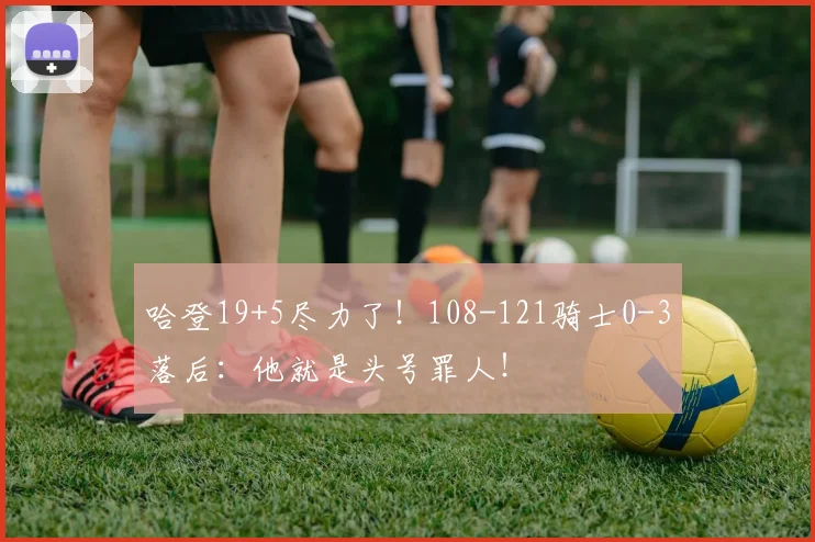 哈登19+5尽力了！108-121骑士0-3落后：他就是头号罪人！