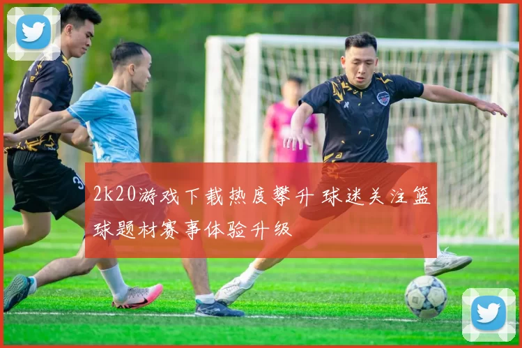 2k20游戏下载热度攀升 球迷关注篮球题材赛事体验升级