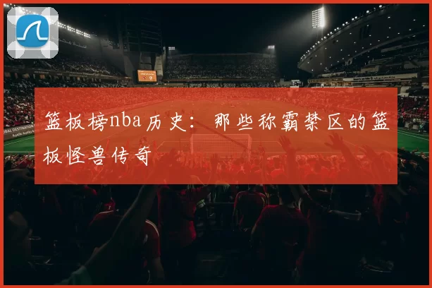 篮板榜nba历史:那些称霸禁区的篮板怪兽传奇