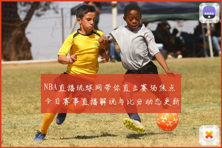 NBA直播玩球网带你直击赛场焦点 今日赛事直播解说与比分动态更新