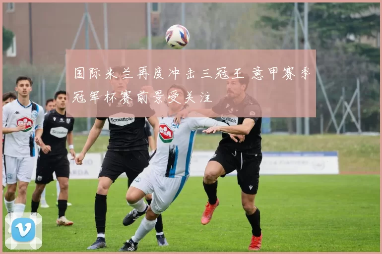 国际米兰再度冲击三冠王 意甲赛季冠军杯赛前景受关注