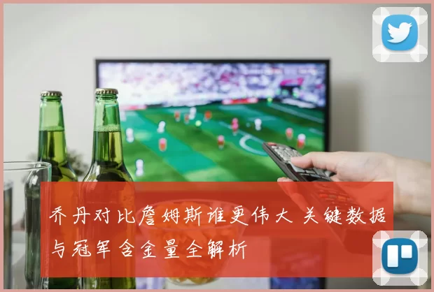 乔丹对比詹姆斯谁更伟大 关键数据与冠军含金量全解析