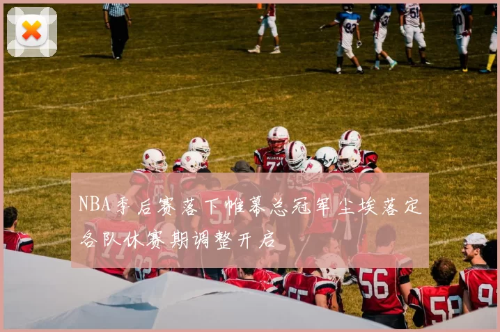NBA季后赛落下帷幕总冠军尘埃落定各队休赛期调整开启