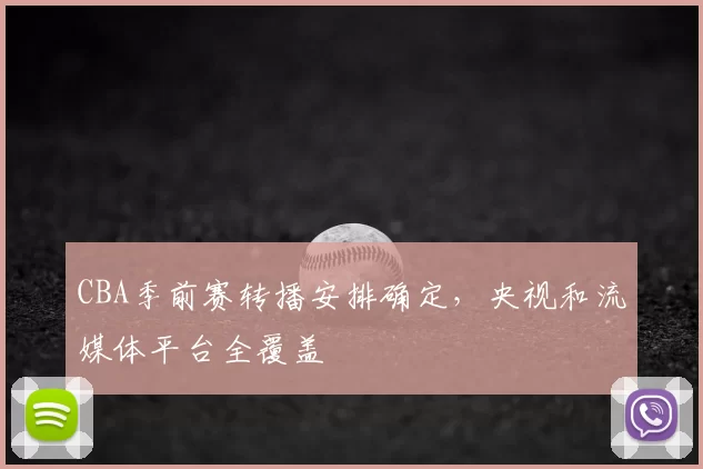 CBA季前赛转播安排确定，央视和流媒体平台全覆盖