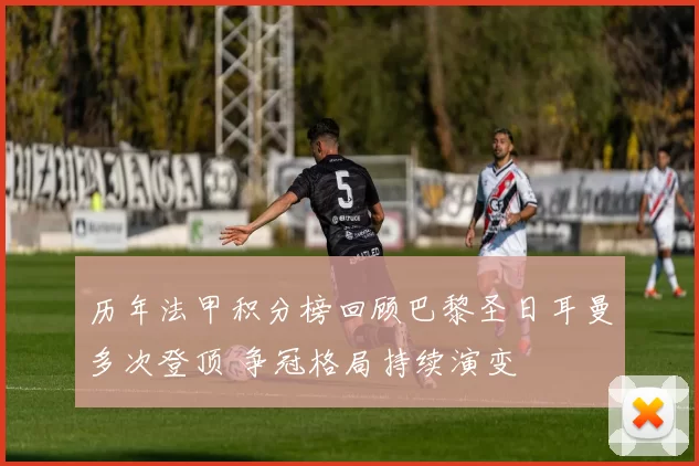 历年法甲积分榜回顾巴黎圣日耳曼多次登顶 争冠格局持续演变