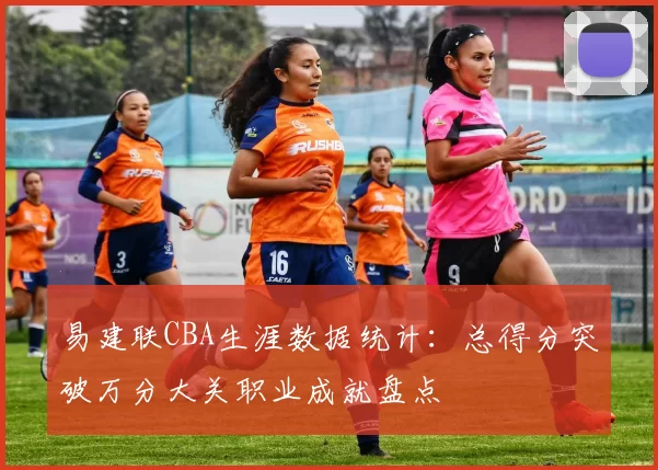 易建联CBA生涯数据统计:总得分突破万分大关职业成就盘点