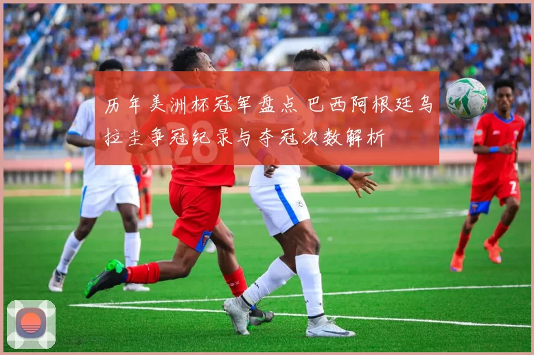 历年美洲杯冠军盘点 巴西阿根廷乌拉圭争冠纪录与夺冠次数解析