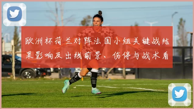 欧洲杯荷兰对阵法国小组关键战结果影响及出线前景、伤停与战术看点