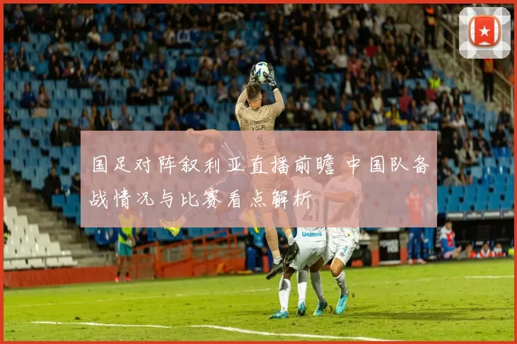国足对阵叙利亚直播前瞻 中国队备战情况与比赛看点解析