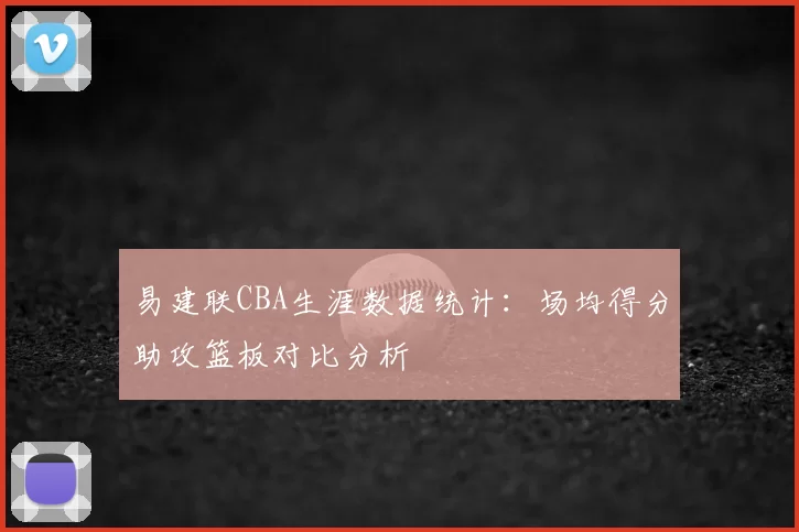 易建联CBA生涯数据统计：场均得分助攻篮板对比分析