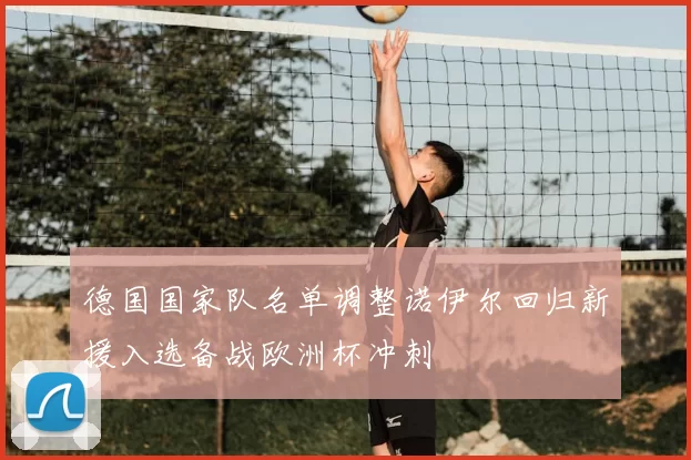 德国国家队名单调整诺伊尔回归新援入选备战欧洲杯冲刺