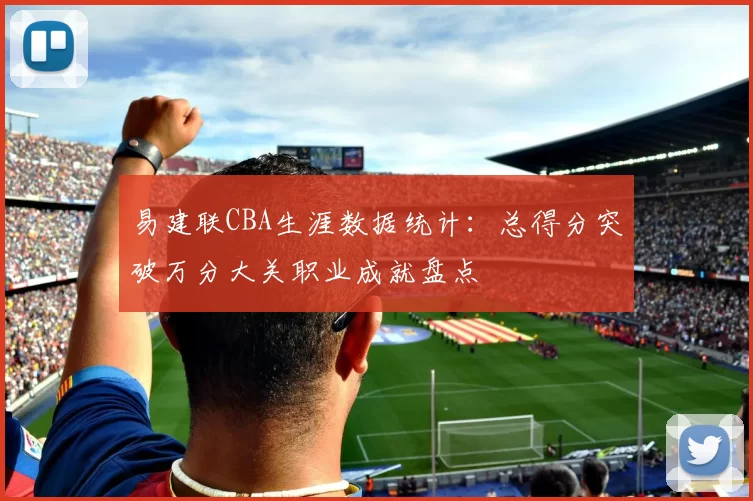 易建联CBA生涯数据统计：总得分突破万分大关职业成就盘点