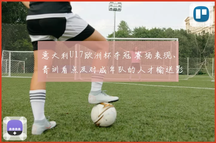 意大利U17欧洲杯夺冠 赛场表现、青训看点及对成年队的人才输送影响