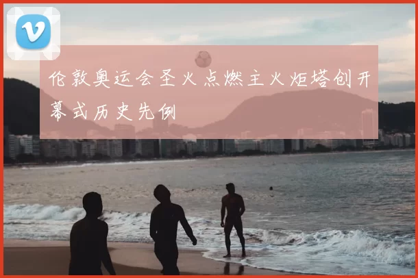 伦敦奥运会圣火点燃主火炬塔创开幕式历史先例