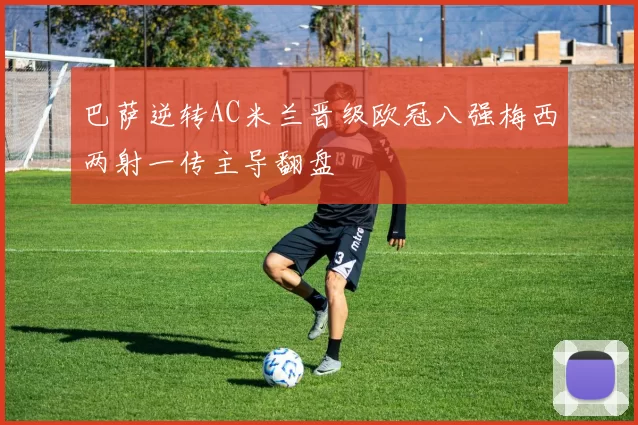 巴萨逆转AC米兰晋级欧冠八强梅西两射一传主导翻盘