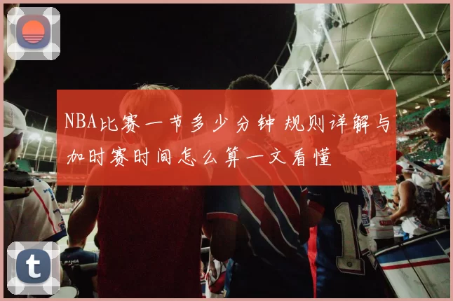 NBA比赛一节多少分钟 规则详解与加时赛时间怎么算一文看懂