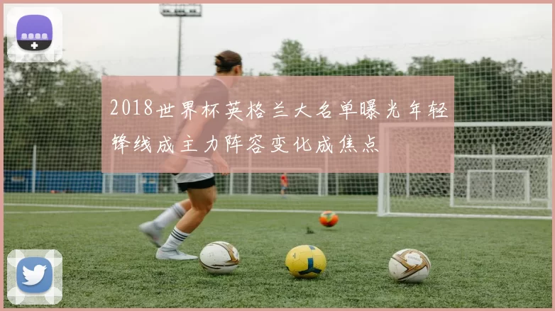 2018世界杯英格兰大名单曝光年轻锋线成主力阵容变化成焦点