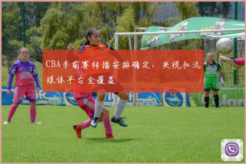 CBA季前赛转播安排确定，央视和流媒体平台全覆盖