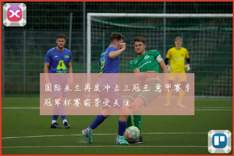 国际米兰再度冲击三冠王 意甲赛季冠军杯赛前景受关注