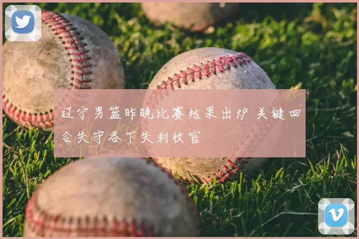 辽宁男篮昨晚比赛结果出炉 关键回合失守吞下失利收官