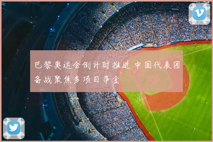 巴黎奥运会倒计时推进 中国代表团备战聚焦多项目争金