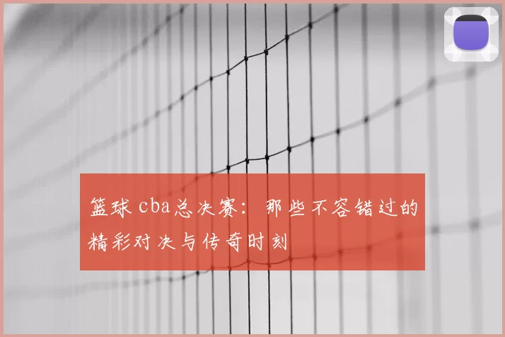 篮球 cba总决赛:那些不容错过的精彩对决与传奇时刻