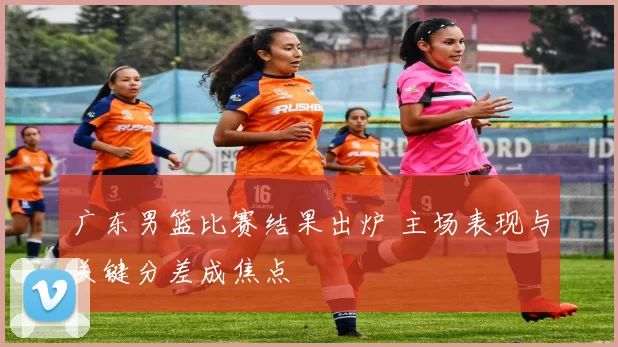 广东男篮比赛结果出炉 主场表现与关键分差成焦点