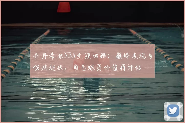 乔丹希尔NBA生涯回顾：巅峰表现与伤病起伏，角色球员价值再评估