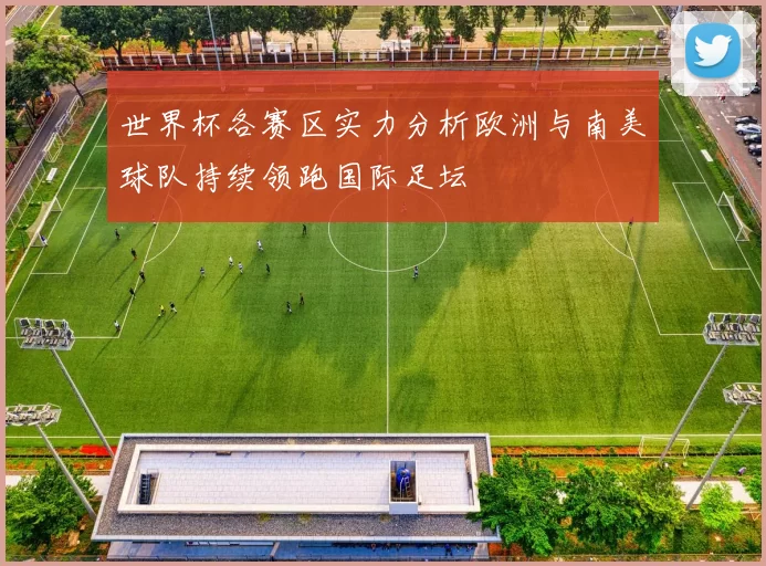 世界杯各赛区实力分析欧洲与南美球队持续领跑国际足坛