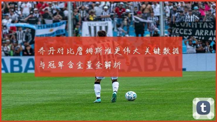 乔丹对比詹姆斯谁更伟大 关键数据与冠军含金量全解析