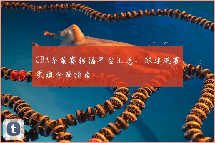 CBA季前赛转播平台汇总,球迷观赛渠道全面指南