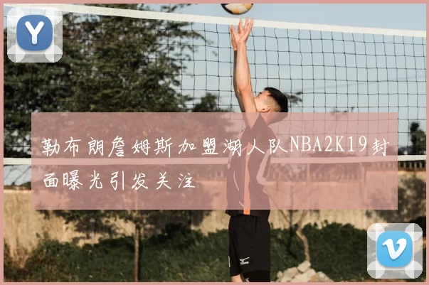 勒布朗詹姆斯加盟湖人队NBA2K19封面曝光引发关注