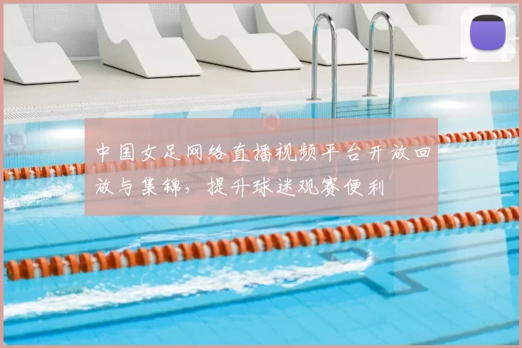 中国女足网络直播视频平台开放回放与集锦,提升球迷观赛便利