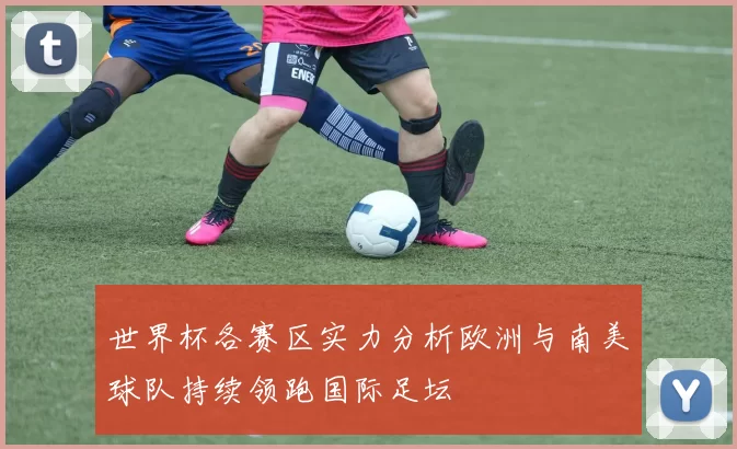 世界杯各赛区实力分析欧洲与南美球队持续领跑国际足坛