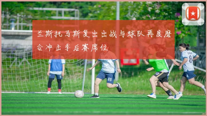 兰斯托马斯复出出战与球队再度磨合冲击季后赛席位