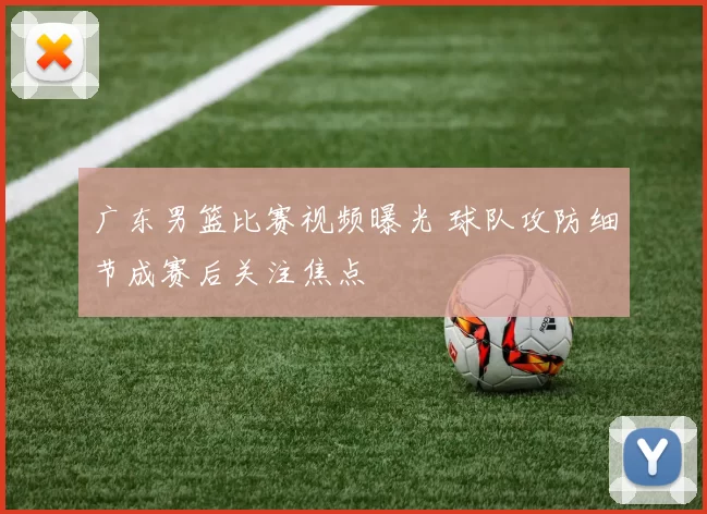 广东男篮比赛视频曝光 球队攻防细节成赛后关注焦点