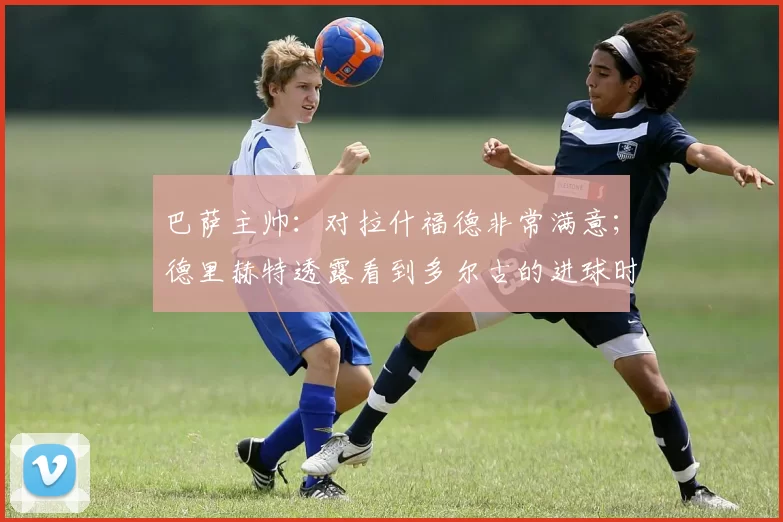 巴萨主帅:对拉什福德非常满意;德里赫特透露看到多尔古的进球时他和齐尔克泽的反应