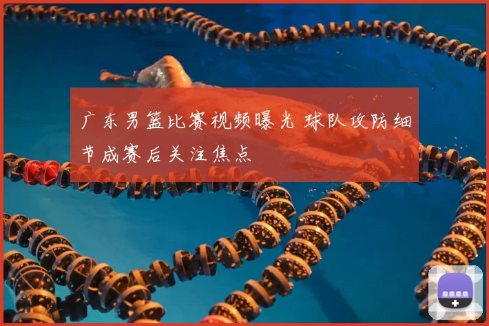 广东男篮比赛视频曝光 球队攻防细节成赛后关注焦点